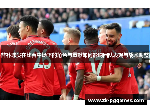 替补球员在比赛中场下的角色与贡献如何影响团队表现与战术调整 替补球员在比赛中场下的角色与贡献如何影响团队表现与战术调整