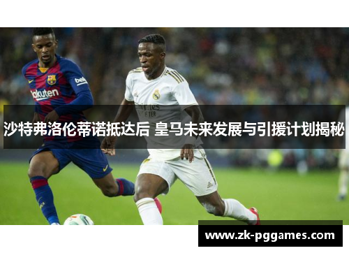 沙特弗洛伦蒂诺抵达后 皇马未来发展与引援计划揭秘