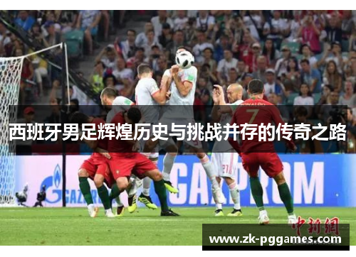 西班牙男足辉煌历史与挑战并存的传奇之路 西班牙男足辉煌历史与挑战并存的传奇之路