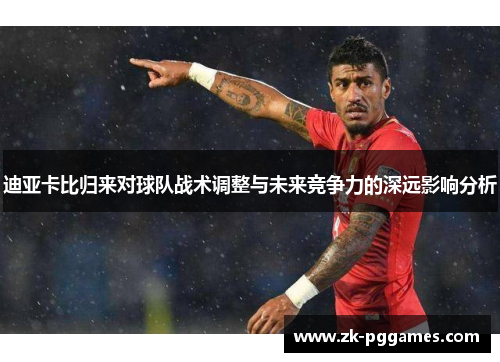 迪亚卡比归来对球队战术调整与未来竞争力的深远影响分析 迪亚卡比归来对球队战术调整与未来竞争力的深远影响分析