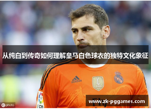 从纯白到传奇如何理解皇马白色球衣的独特文化象征 从纯白到传奇如何理解皇马白色球衣的独特文化象征
