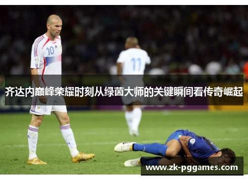 齐达内巅峰荣耀时刻从绿茵大师的关键瞬间看传奇崛起