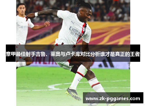 意甲最佳射手吉鲁、莱奥与卢卡库对比分析谁才是真正的王者