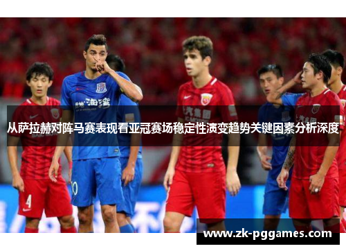 从萨拉赫对阵马赛表现看亚冠赛场稳定性演变趋势关键因素分析深度