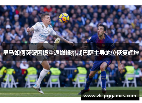 皇马如何突破困境重返巅峰挑战巴萨主导地位恢复辉煌