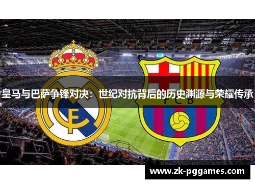 皇马与巴萨争锋对决：世纪对抗背后的历史渊源与荣耀传承