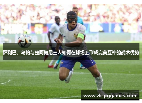 萨利巴、乌帕与楚阿梅尼三人如何在球场上形成完美互补的战术优势